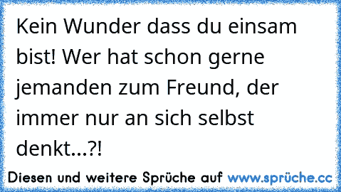 Kein Wunder dass du einsam bist! Wer hat schon gerne jemanden zum Freund, der immer nur an sich selbst denkt...?!