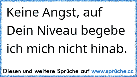 Keine Angst, auf Dein Niveau begebe ich mich nicht hinab.