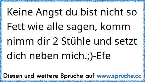 Keine Angst du bist nicht so Fett wie alle sagen, komm nimm dir 2 Stühle und setzt dich neben mich.
;)
-Efe