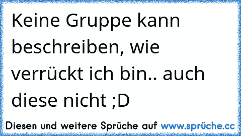 Keine Gruppe kann beschreiben, wie verrückt ich bin.. auch diese nicht ;D