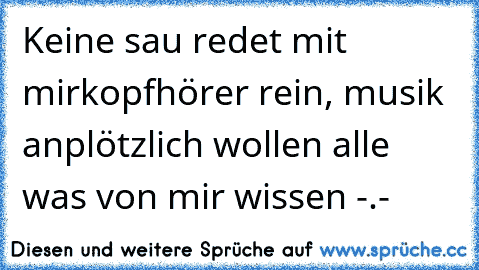 Keine sau redet mit mir
kopfhörer rein, musik an
plötzlich wollen alle was von mir wissen -.-