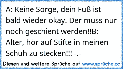 A: Keine Sorge, dein Fuß ist bald wieder okay. Der muss nur noch geschient werden!!
B: Alter, hör auf Stifte in meinen Schuh zu stecken!!! -.-