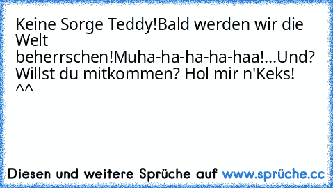 Keine Sorge Teddy!
Bald werden wir die Welt beherrschen!
Muha-ha-ha-ha-haa!
...
Und? Willst du mitkommen? Hol mir n'Keks! 
^^