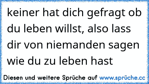 keiner hat dich gefragt ob du leben willst, also lass dir von niemanden sagen wie du zu leben hast