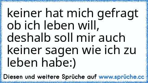 keiner hat mich gefragt ob ich leben will, deshalb soll mir auch keiner sagen wie ich zu leben habe♥:)