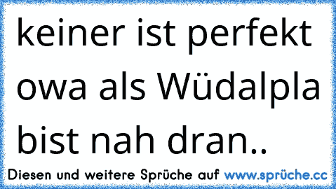 keiner ist perfekt owa als Wüdalpla bist nah dran..