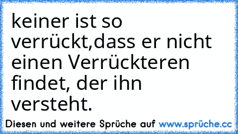 keiner ist so verrückt,dass er nicht einen Verrückteren findet, der ihn versteht.