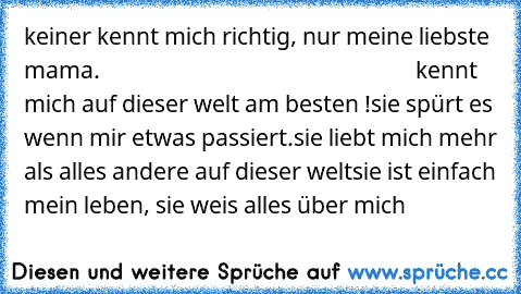 keiner kennt mich richtig, nur meine liebste mama.                                                          kennt mich auf dieser welt am besten !
sie spürt es wenn mir etwas passiert.
sie liebt mich mehr als alles andere auf dieser welt
sie ist einfach mein leben, sie weis alles über mich