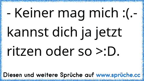 - Keiner mag mich :(.
- kannst dich ja jetzt ritzen oder so >:D.