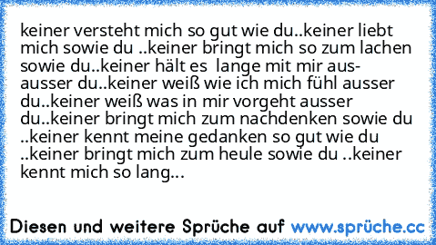 keiner versteht mich so gut wie du..
keiner liebt mich sowie du ..
keiner bringt mich so zum lachen sowie du..
keiner hält es  lange mit mir aus- ausser du..
keiner weiß wie ich mich fühl ausser du..
keiner weiß was in mir vorgeht ausser du..
keiner bringt mich zum nachdenken sowie du ..
keiner kennt meine gedanken so gut wie du ..
keiner bringt mich zum heule sowie du ..
keiner kennt mich so lang...