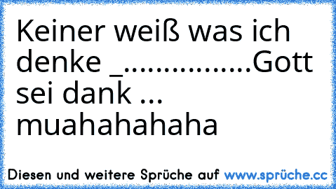 Keiner weiß was ich denke _
.
.
.
.
.
.
.
.
.
.
.
.
.
.
.
.
Gott sei dank ... muahahahaha