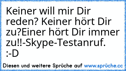 Keiner will mir Dir reden? Keiner hört Dir zu?
Einer hört Dir immer zu!!
-Skype-Testanruf. :-D