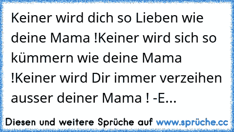 Keiner wird dich so Lieben wie deine Mama !
Keiner wird sich so kümmern wie deine Mama !
Keiner wird Dir immer verzeihen ausser deiner Mama ! ♥♥♥
-E...