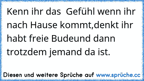 Kenn ihr das  Gefühl wenn ihr nach Hause kommt,
denkt ihr habt freie Bude
und dann trotzdem jemand da ist.