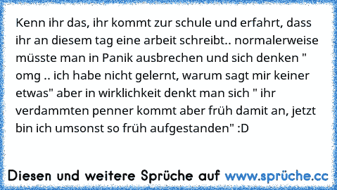 Kenn ihr das, ihr kommt zur schule und erfahrt, dass ihr an diesem tag eine arbeit schreibt.. normalerweise müsste man in Panik ausbrechen und sich denken " omg .. ich habe nicht gelernt, warum sagt mir keiner etwas" aber in wirklichkeit denkt man sich " ihr verdammten penner kommt aber früh damit an, jetzt bin ich umsonst so früh aufgestanden" :D