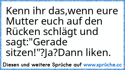 Kenn ihr das,wenn eure Mutter euch auf den Rücken schlägt und sagt:"Gerade sitzen!"?
Ja?Dann liken.