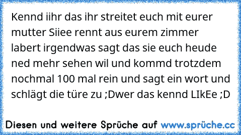 Kennd iihr das ihr streitet euch mit eurer mutter Siiee rennt aus eurem zimmer labert irgendwas sagt das sie euch heude ned mehr sehen wil und kommd trotzdem nochmal 100 mal rein und sagt ein wort und schlägt die türe zu ;D
wer das kennd LIkEe ;D