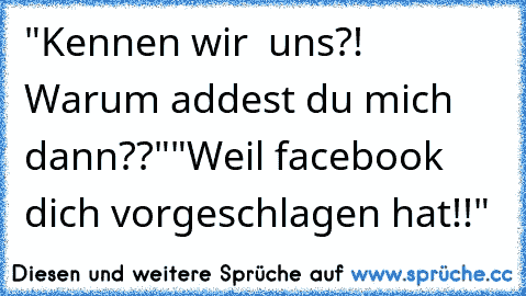 "Kennen wir  uns?! Warum addest du mich dann??"
"Weil facebook dich vorgeschlagen hat!!"