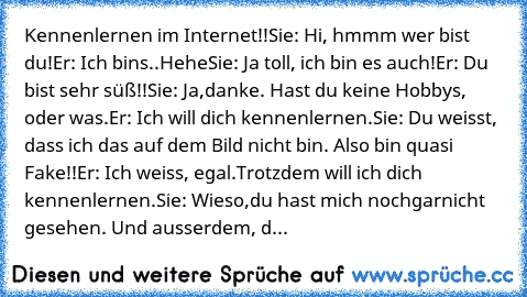 Kennenlernen im Internet!!
Sie: Hi, hmmm wer bist du!
Er: Ich bins..Hehe
Sie: Ja toll, ich bin es auch!
Er: Du bist sehr süß!!
Sie: Ja,danke. Hast du keine Hobbys, oder was.
Er: Ich will dich kennenlernen.
Sie: Du weisst, dass ich das auf dem Bild nicht bin. Also bin quasi Fake!!
Er: Ich weiss, egal.Trotzdem will ich dich kennenlernen.
Sie: Wieso,du hast mich nochgarnicht gesehen. Und ausserdem, d...