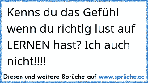 Kenns du das Gefühl wenn du richtig lust auf LERNEN hast? Ich auch nicht!!!!