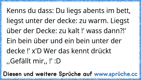 Kenns du dass: Du liegs abents im bett, liegst unter der decke: zu warm. Liegst über der Decke: zu kalt !' wass dann?!' Ein bein über und ein bein unter der decke !' x'D 
Wer das kennt drückt ,,Gefällt mir,, !' :D