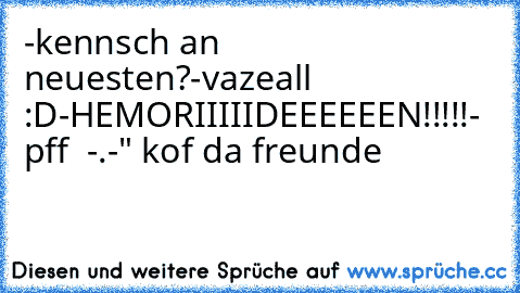 -kennsch an neuesten?
-vazeall :D
-HEMORIIIIIDEEEEEEN!!!!!
- pff  -.-" kof da freunde