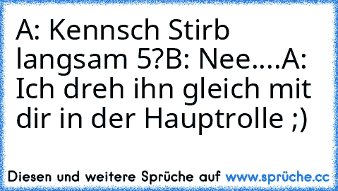 A: Kennsch Stirb langsam 5?
B: Nee....
A: Ich dreh ihn gleich mit dir in der Hauptrolle ;)