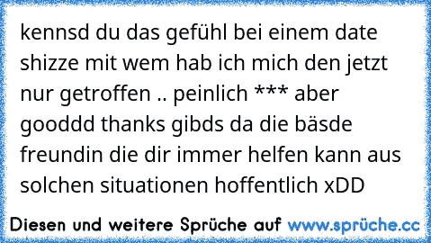 kennsd du das gefühl bei einem date shizze mit wem hab ich mich den jetzt nur getroffen .. peinlich *** aber gooddd thanks gibds da die bäsde freundin die dir immer helfen kann aus solchen situationen hoffentlich xDD