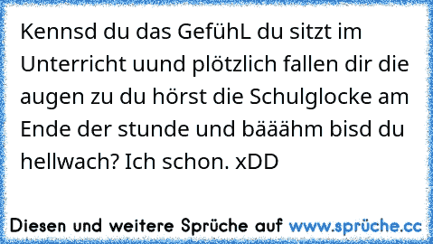 Kennsd du das GefühL du sitzt im Unterricht uund plötzlich fallen dir die augen zu du hörst die Schulglocke am Ende der stunde und bääähm bisd du hellwach? Ich schon. xDD