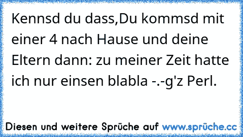 Kennsd du dass,
Du kommsd mit einer 4 nach Hause und deine Eltern dann: zu meiner Zeit hatte ich nur einsen blabla -.-
g'z Perl.