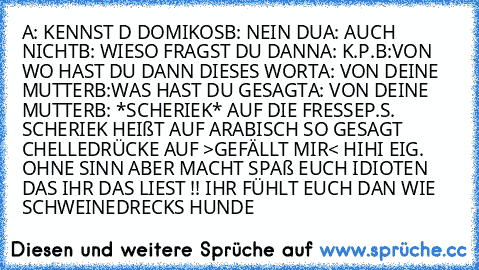 A: KENNST D DOMIKOS
B: NEIN DU
A: AUCH NICHT
B: WIESO FRAGST DU DANN
A: K.P.
B:VON WO HAST DU DANN DIESES WORT
A: VON DEINE MUTTER
B:WAS HAST DU GESAGT
A: VON DEINE MUTTER
B: *SCHERIEK* AUF DIE FRESSE
P.S.  SCHERIEK HEIßT AUF ARABISCH SO GESAGT CHELLE
DRÜCKE AUF >GEFÄLLT MIR< HIHI EIG. OHNE SINN ABER MACHT SPAß EUCH IDIOTEN DAS IHR DAS LIEST !! IHR FÜHLT EUCH DAN WIE SCHWEINEDRECKS HUNDE