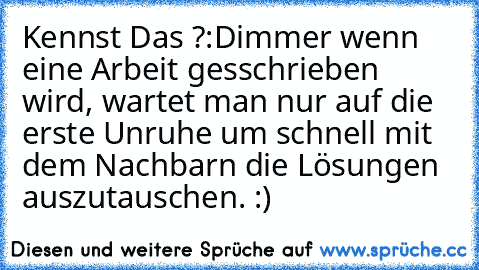 Kennst Das ?:D
immer wenn eine Arbeit gesschrieben wird, wartet man nur auf die erste Unruhe um schnell mit dem Nachbarn die Lösungen auszutauschen. :)