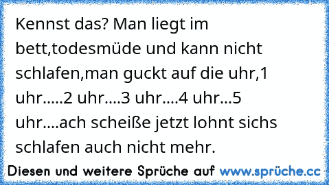 Kennst das?
 Man liegt im bett,todesmüde und kann nicht schlafen,man guckt auf die uhr,1 uhr.....2 uhr....3 uhr....4 uhr...5 uhr....ach scheiße jetzt lohnt sichs schlafen auch nicht mehr.