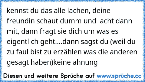 kennst du das alle lachen, deine freundin schaut dumm und lacht dann mit, dann fragt sie dich um was es eigentlich geht....dann sagst du (weil du zu faul bist zu erzählen was die anderen gesagt haben)
keine ahnung