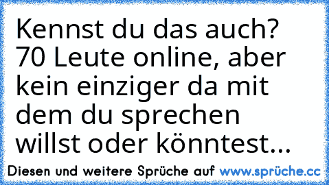 Kennst du das auch? 70 Leute online, aber kein einziger da mit dem du sprechen willst oder könntest...