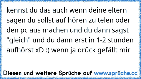 kennst du das auch wenn deine eltern sagen du sollst auf hören zu telen oder den pc aus machen und du dann sagst "gleich" und du dann erst in 1-2 stunden aufhörst xD :) wenn ja drück gefällt mir