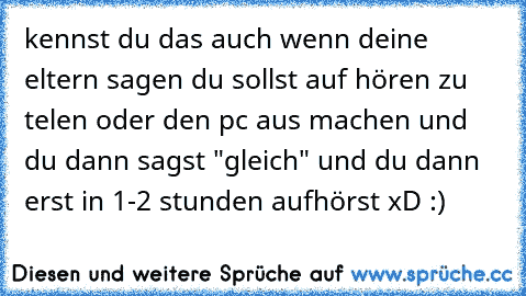 kennst du das auch wenn deine eltern sagen du sollst auf hören zu telen oder den pc aus machen und du dann sagst "gleich" und du dann erst in 1-2 stunden aufhörst xD :)