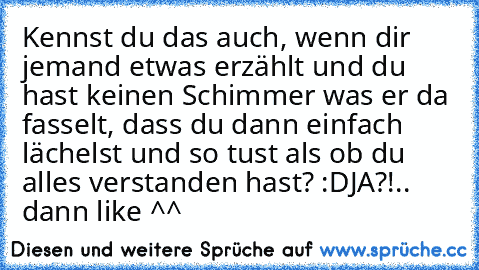 Kennst du das auch, wenn dir jemand etwas erzählt und du hast keinen Schimmer was er da fasselt, dass du dann einfach lächelst und so tust als ob du alles verstanden hast? :D
JA?!.. dann like ^^