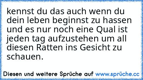 kennst du das auch wenn du dein leben beginnst zu hassen und es nur noch eine Qual ist jeden tag aufzustehen um all diesen Ratten ins Gesicht zu schauen.