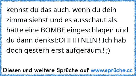 kennst du das auch. wenn du dein zimma siehst und es ausschaut als hätte eine BOMBE eingeschlaqen und du dann denkst:
OHHH NEIN!! Ich hab doch gestern erst aufgeräum!! ;)