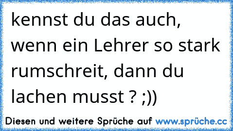 kennst du das auch, wenn ein Lehrer so stark rumschreit, dann du lachen musst ? ;))