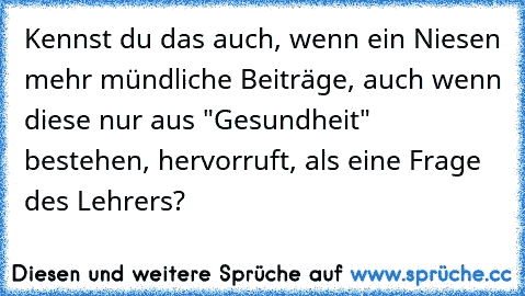 Kennst du das auch, wenn ein Niesen mehr mündliche Beiträge, auch wenn diese nur aus "Gesundheit" bestehen, hervorruft, als eine Frage des Lehrers?