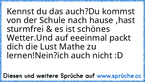 Kennst du das auch?
Du kommst von der Schule nach hause ,hast sturmfrei & es ist schönes Wetter.
Und auf eeeinmal packt dich die Lust Mathe zu lernen!
Nein?ich auch nicht :D