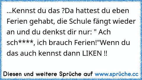 ...Kennst du das ?
Da hattest du eben Ferien gehabt, die Schule fängt wieder an und du denkst dir nur: " Ach sch****, ich brauch Ferien!"
Wenn du das auch kennst dann LIKEN !!