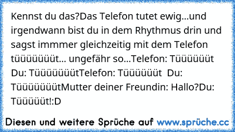 Kennst du das?
Das Telefon tutet ewig...und irgendwann bist du in dem Rhythmus drin und sagst immmer gleichzeitig mit dem Telefon tüüüüüüüt... ungefähr so...
Telefon: Tüüüüüüt  Du: Tüüüüüüüt
Telefon: Tüüüüüüt  Du: Tüüüüüüüt
Mutter deiner Freundin: Hallo?
Du: Tüüüüüt!
:D