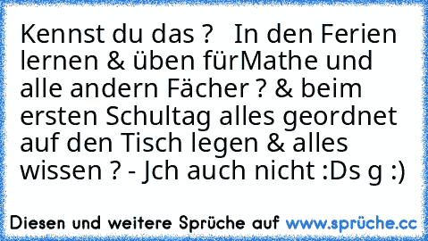 Kennst du das ?   In den Ferien lernen & üben für
Mathe und alle andern Fächer ? & beim ersten Schultag alles geordnet auf den Tisch legen & alles wissen ? 
- Jch auch nicht :D
s g :)