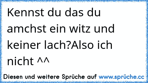 Kennst du das du amchst ein witz und keiner lach?
Also ich nicht ^^