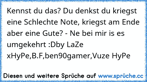 Kennst du das? Du denkst du kriegst eine Schlechte Note, kriegst am Ende aber eine Gute? - Ne bei mir is es umgekehrt :D
by LaZe xHyPe,B.F,ben90gamer,Vuze HyPe