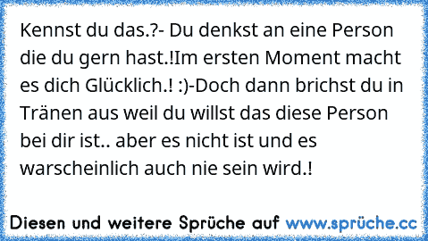 Kennst du das.?
- Du denkst an eine Person die du gern hast.!
Im ersten Moment macht es dich Glücklich.! :)
-Doch dann brichst du in Tränen aus weil du willst das diese Person bei dir ist.. aber es nicht ist und es warscheinlich auch nie sein wird.! ♥