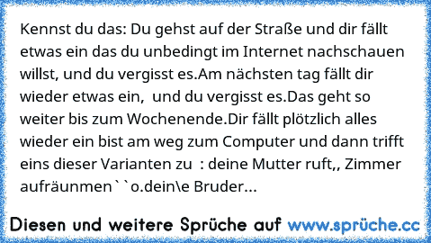 Kennst du das: Du gehst auf der Straße und dir fällt etwas ein das du unbedingt im Internet nachschauen willst, und du vergisst es.
Am nächsten tag fällt dir wieder etwas ein,  und du vergisst es.
Das geht so weiter bis zum Wochenende.
Dir fällt plötzlich alles wieder ein bist am weg zum Computer und dann trifft eins dieser Varianten zu  : deine Mutter ruft,, Zimmer aufräunmen``o.
dein\e Bruder\Sc...